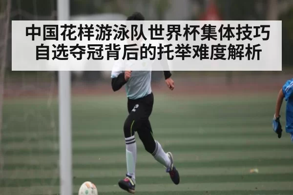 中国花样游泳队世界杯集体技巧自选夺冠背后的托举难度解析